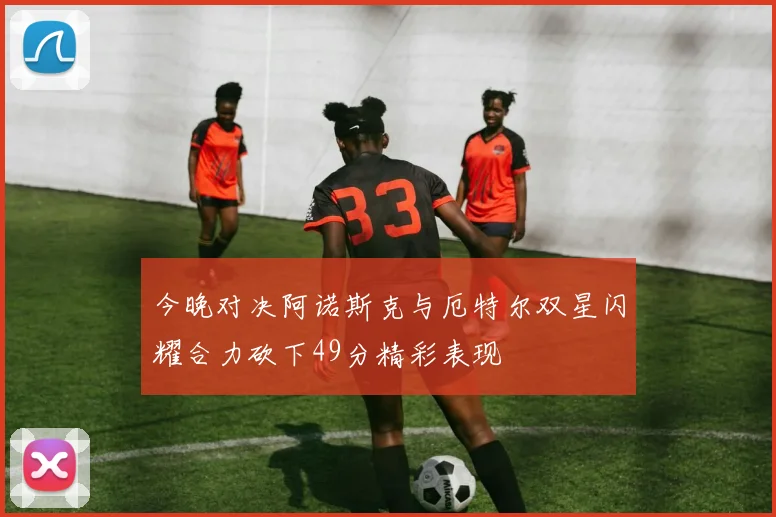 今晚对决阿诺斯克与厄特尔双星闪耀合力砍下49分精彩表现