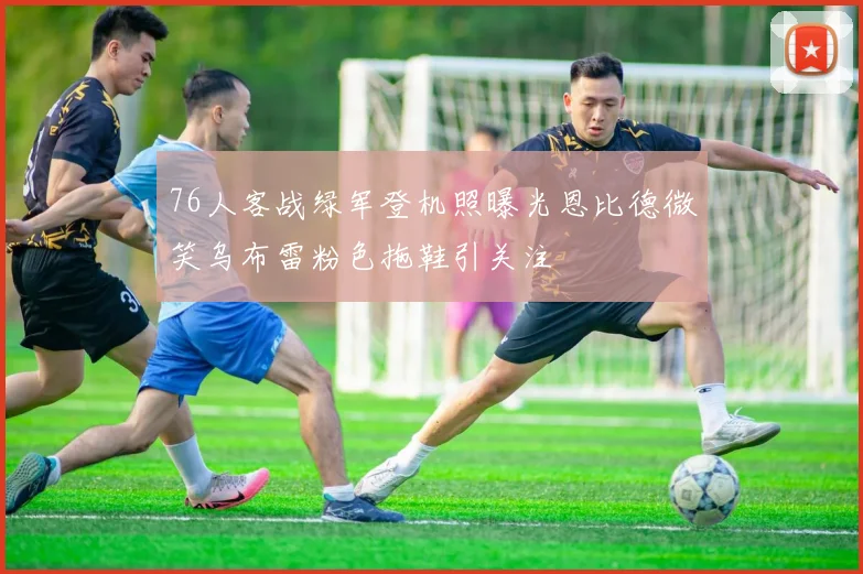 76人客战绿军登机照曝光恩比德微笑乌布雷粉色拖鞋引关注