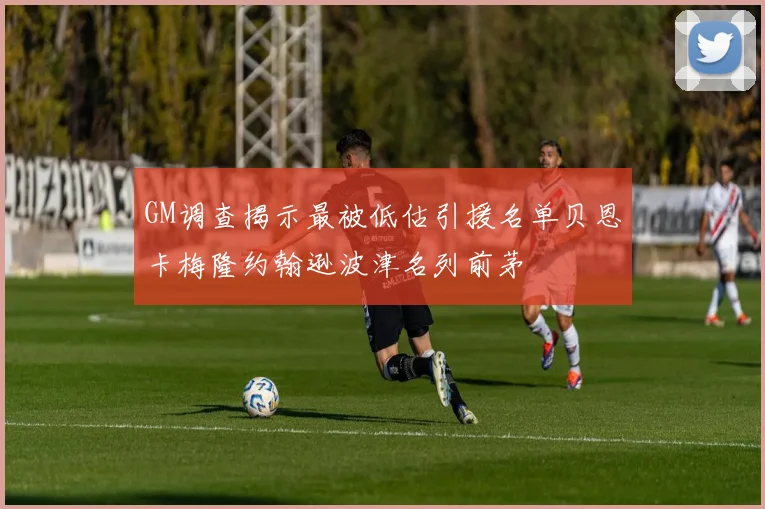 GM调查揭示最被低估引援名单贝恩卡梅隆约翰逊波津名列前茅