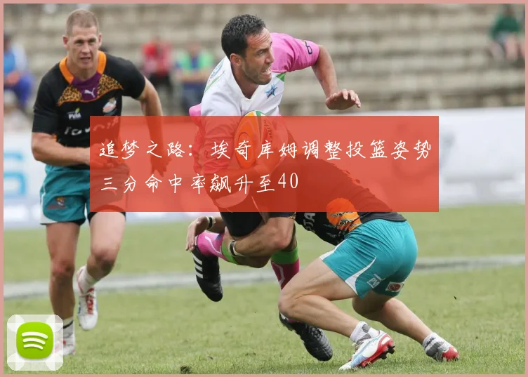 追梦之路：埃奇库姆调整投篮姿势三分命中率飙升至40