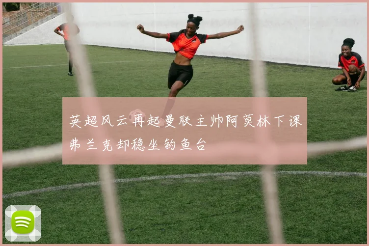 英超风云再起曼联主帅阿莫林下课弗兰克却稳坐钓鱼台