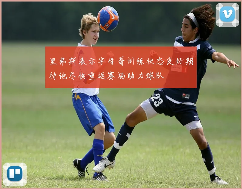 里弗斯表示字母哥训练状态良好期待他尽快重返赛场助力球队