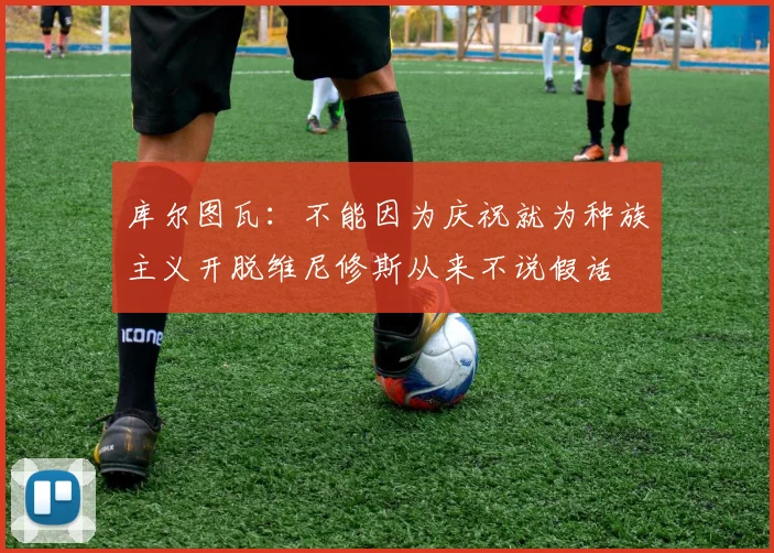 库尔图瓦：不能因为庆祝就为种族主义开脱维尼修斯从来不说假话