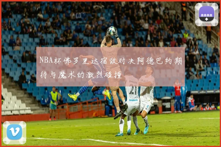 NBA杯佛罗里达宿敌对决阿德巴约期待与魔术的激烈碰撞