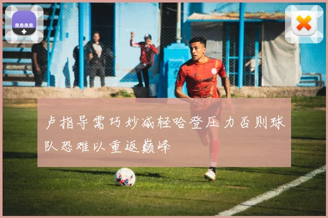卢指导需巧妙减轻哈登压力否则球队恐难以重返巅峰