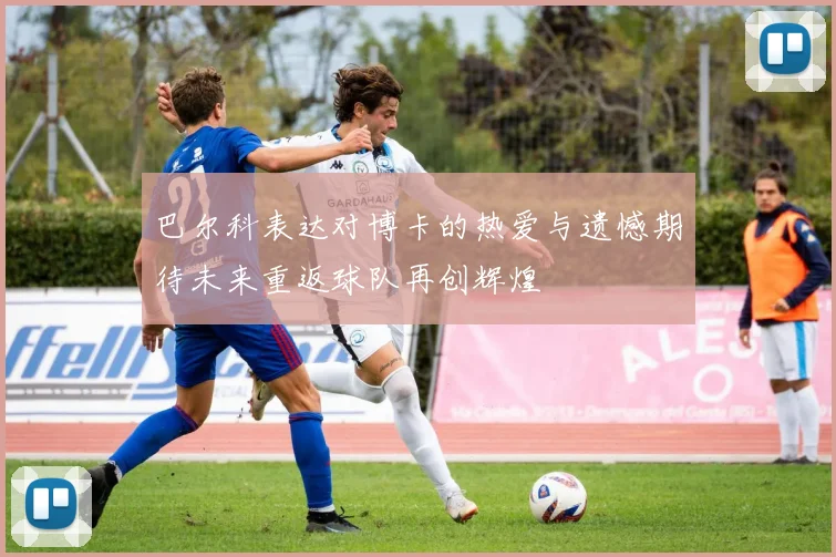巴尔科表达对博卡的热爱与遗憾期待未来重返球队再创辉煌