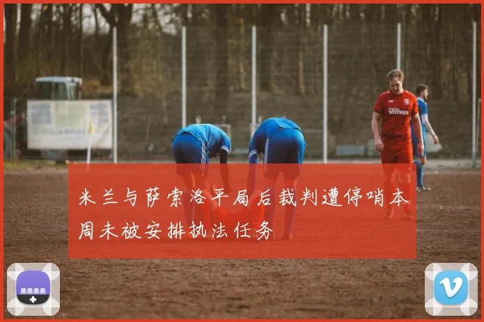 米兰与萨索洛平局后裁判遭停哨本周未被安排执法任务
