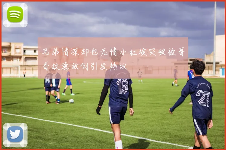 兄弟情深却也无情小杜埃突破被哥哥故意放倒引发热议
