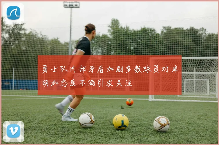 勇士队内部矛盾加剧多数球员对库明加态度不满引发关注