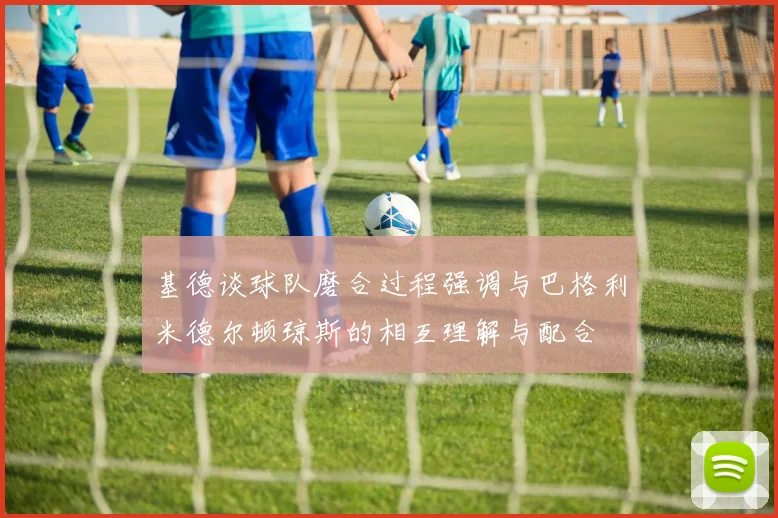 基德谈球队磨合过程强调与巴格利米德尔顿琼斯的相互理解与配合