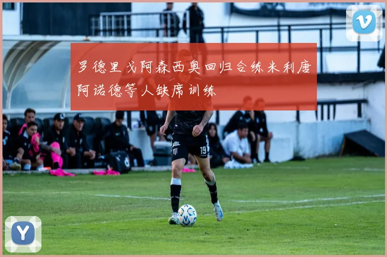 罗德里戈阿森西奥回归合练米利唐阿诺德等人缺席训练