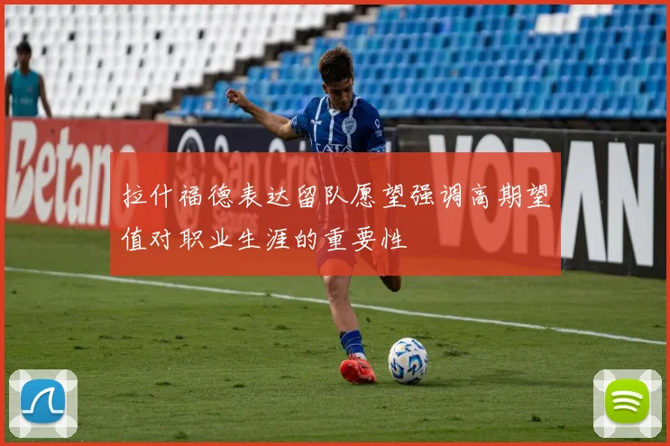 拉什福德表达留队愿望强调高期望值对职业生涯的重要性