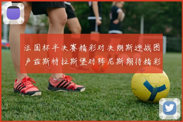 法国杯半决赛精彩对决朗斯迎战图卢兹斯特拉斯堡对阵尼斯期待精彩表现