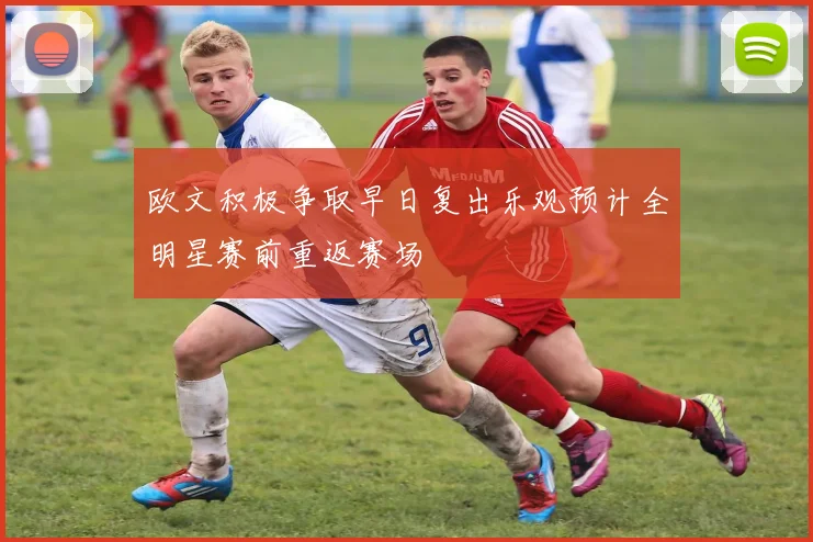 欧文积极争取早日复出乐观预计全明星赛前重返赛场