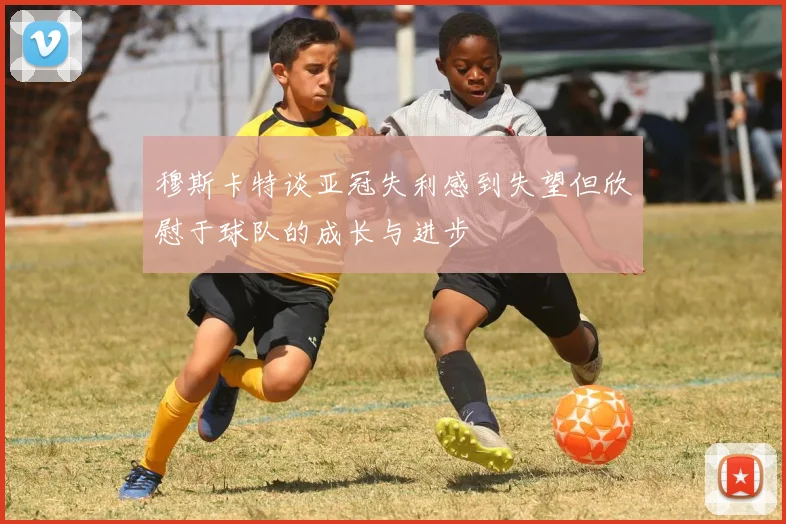 穆斯卡特谈亚冠失利感到失望但欣慰于球队的成长与进步