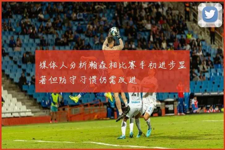 媒体人分析瀚森相比赛季初进步显著但防守习惯仍需改进