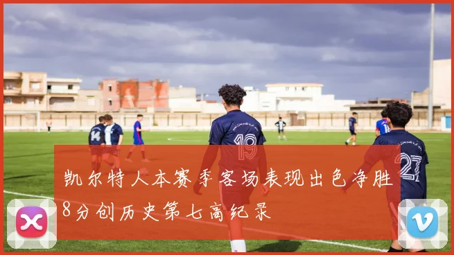 凯尔特人本赛季客场表现出色净胜8分创历史第七高纪录
