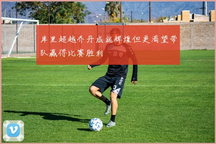 库里超越乔丹成就辉煌但更渴望带队赢得比赛胜利