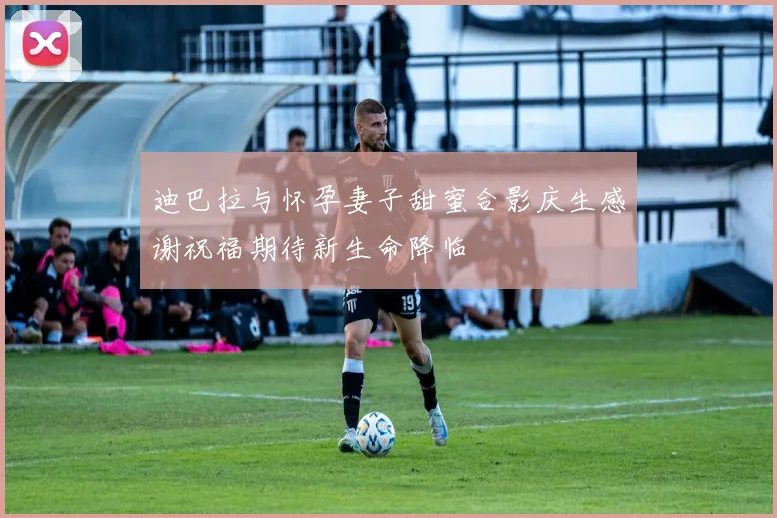 迪巴拉与怀孕妻子甜蜜合影庆生感谢祝福期待新生命降临