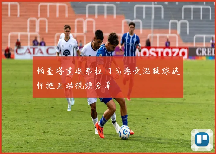 帕奎塔重返弗拉门戈感受温暖球迷怀抱互动视频分享