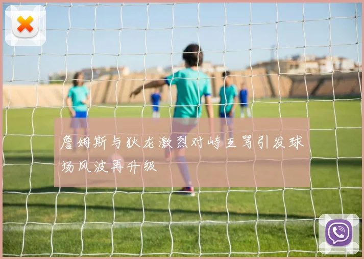 詹姆斯与狄龙激烈对峙互骂引发球场风波再升级