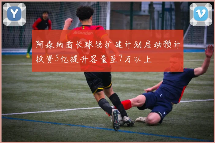 阿森纳酋长球场扩建计划启动预计投资5亿提升容量至7万以上