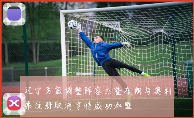 辽宁男篮调整阵容杰隆布朗与奥利弗注册取消亨特成功加盟