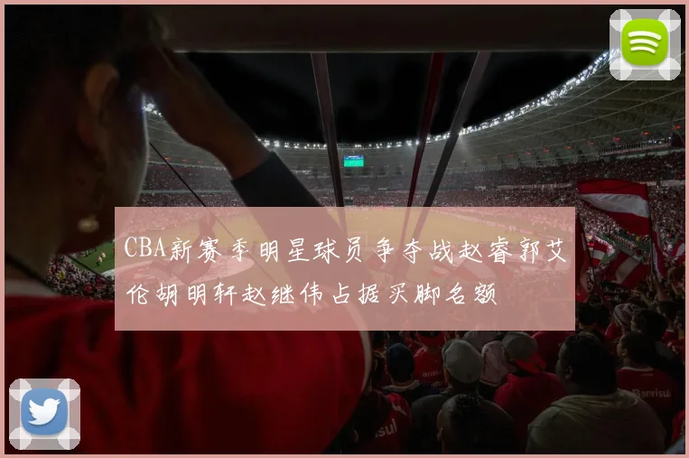 CBA新赛季明星球员争夺战赵睿郭艾伦胡明轩赵继伟占据买脚名额