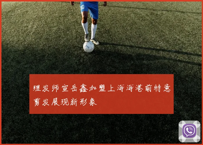 理发师宣岳鑫加盟上海海港前特意剪发展现新形象
