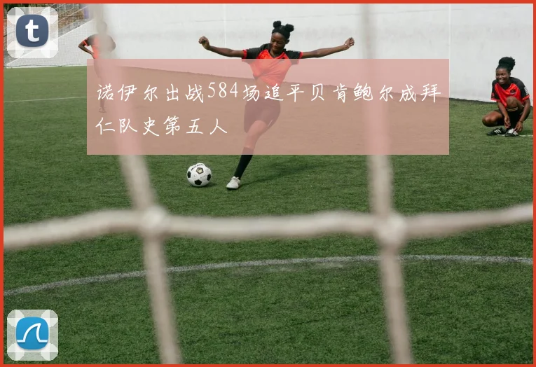 诺伊尔出战584场追平贝肯鲍尔成拜仁队史第五人
