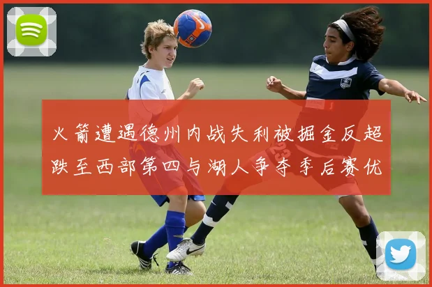 火箭遭遇德州内战失利被掘金反超跌至西部第四与湖人争夺季后赛优势