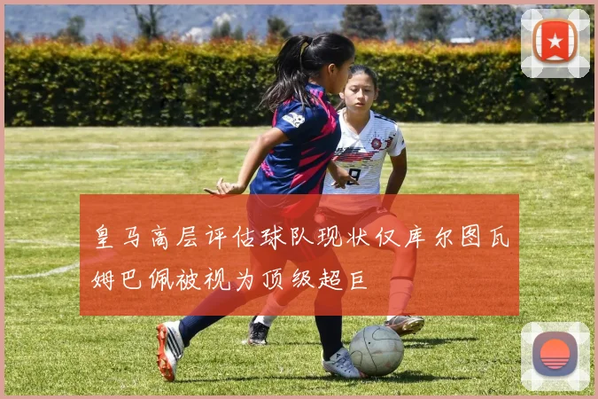 皇马高层评估球队现状仅库尔图瓦姆巴佩被视为顶级超巨