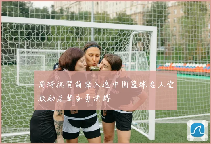 周琦祝贺前辈入选中国篮球名人堂激励后辈奋勇拼搏