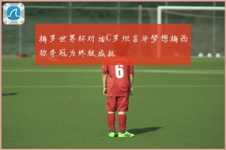 梅罗世界杯对话C罗坦言非梦想梅西称夺冠为终极成就